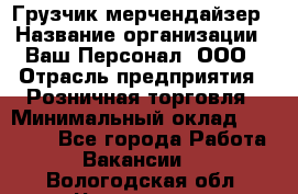 Грузчик-мерчендайзер › Название организации ­ Ваш Персонал, ООО › Отрасль предприятия ­ Розничная торговля › Минимальный оклад ­ 12 000 - Все города Работа » Вакансии   . Вологодская обл.,Череповец г.